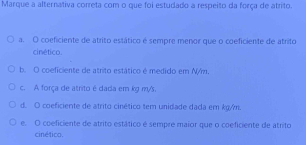 Marque a alternativa correta com o que foi estudado a respeito da força de atrito.
a. O coeficiente de atrito estático é sempre menor que o coeficiente de atrito
cinético.
b. O coeficiente de atrito estático é medido em N/m.
c. A força de atrito é dada em kg m/s.
d. O coeficiente de atrito cinético tem unidade dada em kg/m.
e. O coeficiente de atrito estático é sempre maior que o coeficiente de atrito
cinético.