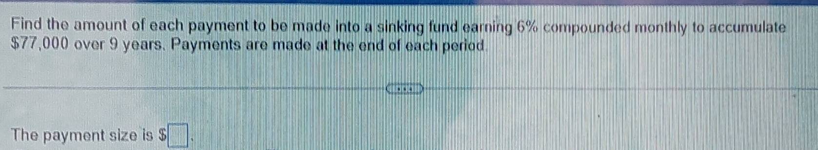 Find the amount of each payment to be made into a sinking fund earning 6% compounded monthly to accumulate
$77,000 over 9 years. Payments are made at the end of each period. 
The payment size is $□