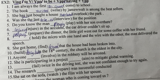 EX2: Ving /to V/ Ypp/ to be + Vpp/ haying + Vpp 
1. I am always the first -_ ( come) to school . 
2. The book _(write) by jamewwalt is among the best sellers. 
3. She has just bought a house_ (overlook) the park . 
4. Was she the last _(interview) for the position 
5. Do you know the man _(play) with her son overthere? 
6. _(injure) in the accident, the car driver couldn’t sit up. 
7. (prepare) the dinner, the little girl went out for some coffee with her friend. 
8. __( hold) the micro with one hand and the wire with the other, the man delivered the 
speech. 
9. She got home, (find) _that the house had been broken into. 
10. (build) in the 18^(th) century, the church is the oldest in the city. 
11.Anyone_ (involve) in the robbery will be arrested. 
12. She is participarting in a project_ (aim) to mitigate global warming. 
13. _(fail) twice in the driving test, she was not confident enough to try again. 
14. The research (prepare) was successful conducted 
15.She sat on the sofa, (watch ) the film with her spouse. 
the woman who is coming toward us ?