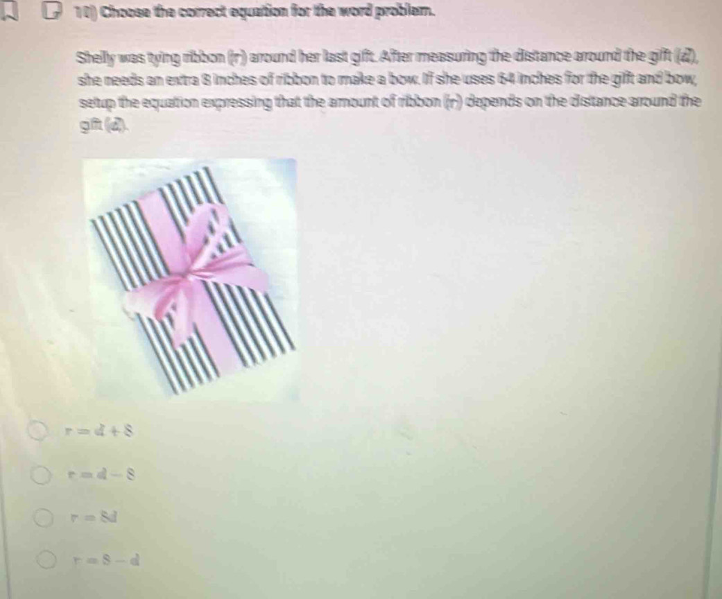 Choose the correct equation for the word problem.
Shelly was tying ribbon (r) around her last gift. After measuring the distance around the gift (d),
she needs an extra 8 inches of ribbon to make a bow. If she uses 64 inches for the gift and bow,
setup the equation expressing that the amount of ribbon ((r) depends on the distance around the
gft (d).
r=4+8
r=d-8
r=8d
r=8-d