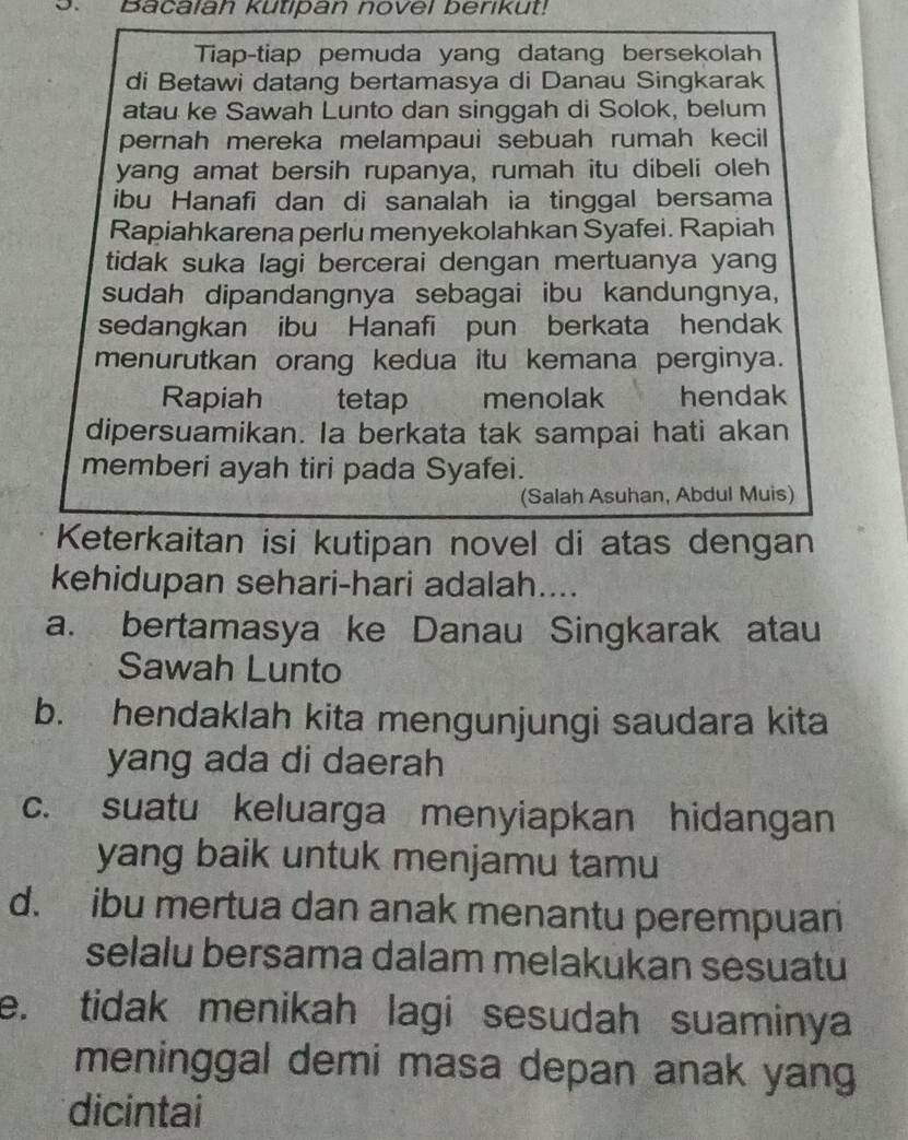 Bacalah kutipan novel berikut!
Tiap-tiap pemuda yang datang bersekolah
di Betawi datang bertamasya di Danau Singkarak
atau ke Sawah Lunto dan singgah di Solok, belum
pernah mereka melampaui sebuah rumah kecil 
yang amat bersih rupanya, rumah itu dibeli oleh
ibu Hanafi dan di sanalah ia tinggal bersama
Rapiahkarena perlu menyekolahkan Syafei. Rapiah
tidak suka lagi bercerai dengan mertuanya yang
sudah dipandangnya sebagai ibu kandungnya,
sedangkan ibu Hanafi pun berkata hendak
menurutkan orang kedua itu kemana perginya.
Rapiah tetap menolak hendak
dipersuamikan. Ia berkata tak sampai hati akan
memberi ayah tiri pada Syafei.
(Salah Asuhan, Abdul Muis)
Keterkaitan isi kutipan novel di atas dengan
kehidupan sehari-hari adalah....
a. bertamasya ke Danau Singkarak atau
Sawah Lunto
b. hendaklah kita mengunjungi saudara kita
yang ada di daerah
c. suatu keluarga menyiapkan hidangan
yang baik untuk menjamu tamu
d. ibu mertua dan anak menantu perempuan
selalu bersama dalam melakukan sesuatu
e. tidak menikah lagi sesudah suaminya
meninggal demi masa depan anak yang
dicintai