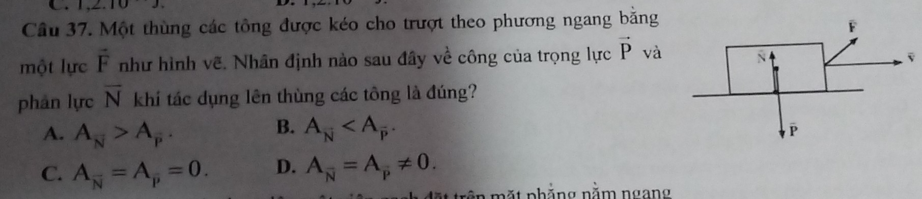 1,2.10J. 
Câu 37. Một thùng các tông được kéo cho trượt theo phương ngang bằng
một lực vector F như hình vẽ. Nhân định nào sau đây về công của trọng lực vector P và
phàn lực overline N khí tác dụng lên thùng các tông là đúng?
A. A_N>A_P_overline 
B. A_overline N .
C. A_overline N=A_overline p=0.
D. A_overline N=A_overline P!= 0. 
ặt trên mặt phẳng nằm ngang