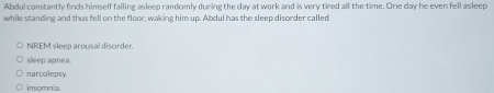 Abdul constantly finds himself falling asleep randomly during the day at work and is very tired all the time. One day he even fell asleep
while standing and thus fell on the floor, waking him up. Abdul has the sleep disorder called
NREM sleep arousal disorder.
sleep apnea
narcolepsy.
insomnia.