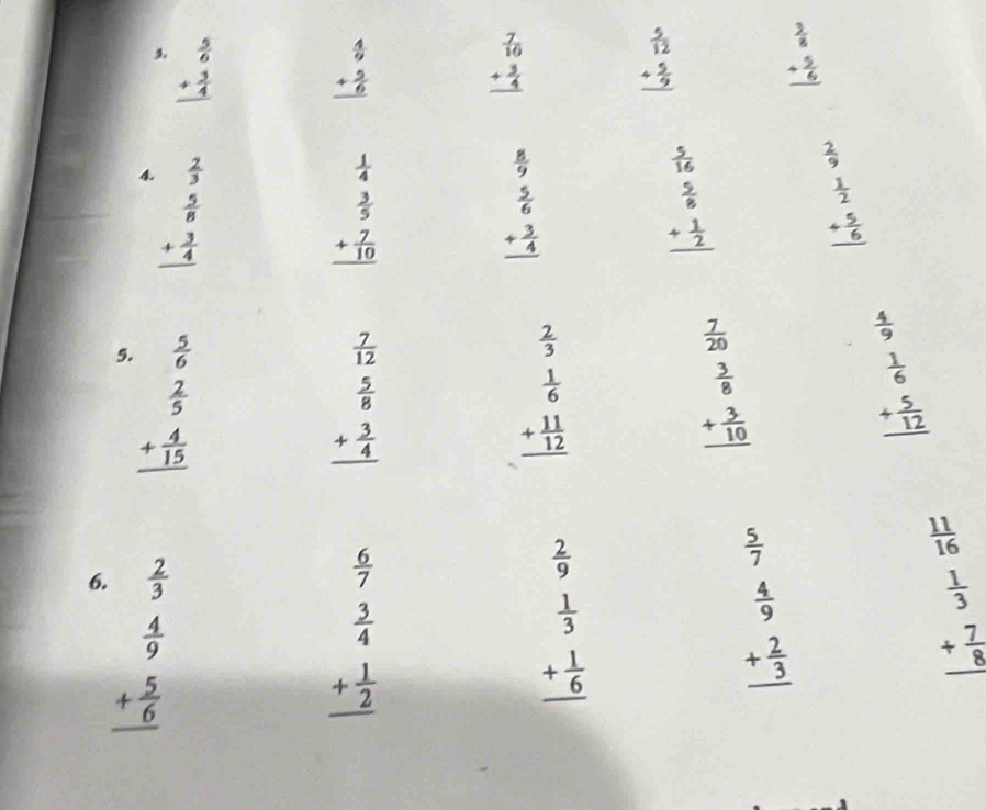 beginarrayr  5/6  + 3/4  hline endarray beginarrayr  4/9  + 5/6  hline endarray beginarrayr  7/10  + 3/4  hline endarray beginarrayr  5/12  + 5/9  hline endarray beginarrayr  3/8  + 5/6  hline endarray
4. beginarrayr  2/5   5/8  + 3/4  hline endarray beginarrayr  2/9   1/2  + 5/6  hline endarray
beginarrayr  1/4   3/5  + 7/10  hline endarray
 8/9 
 5/16 
beginarrayr  5/6  + 3/4  hline endarray
beginarrayr  5/8  + 1/2  hline endarray
5. beginarrayr  5/6   2/5  + 4/15  hline endarray
beginarrayr  7/12   5/8  + 3/4  hline endarray
beginarrayr  2/3   1/6  + 11/12  hline endarray
 7/20 
 4/9 
beginarrayr  3/8  + 3/10  hline endarray
beginarrayr  1/6  + 5/12  hline endarray
6. beginarrayr  2/3   4/9  + 5/6  hline endarray
beginarrayr  6/7   3/4  + 1/2  hline endarray
 2/9 
 5/7 
beginarrayr  1/3  + 1/6  hline endarray
beginarrayr  4/9  + 2/3  hline endarray
beginarrayr  11/16   1/3  + 7/9  hline endarray