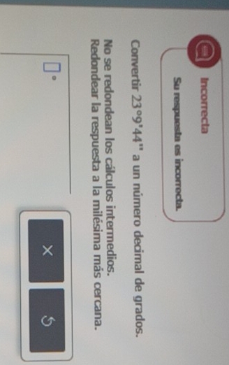 Incorrecta 
Su respuesta es incorrecta. 
Convertir 23°9'44'' a un número decimal de grados. 
No se redondean los cálculos intermedios. 
Redondear la respuesta a la milésima más cercana.
□°
× S