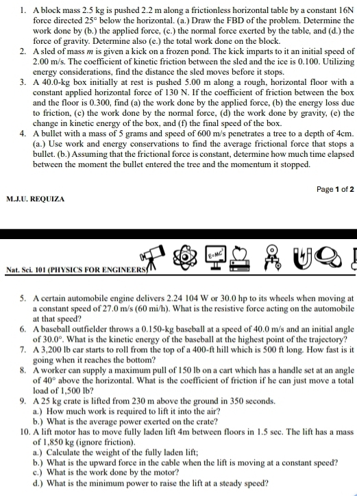 A block mass 2.5 kg is pushed 2.2 m along a frictionless horizontal table by a constant 16N
force directed 25° below the horizontal. (a.) Draw the FBD of the problem. Determine the
work done by (b.) the applied force, (c.) the normal force exerted by the table, and (d.) the
force of gravity. Determine also (e.) the total work done on the block.
2. A sled of mass m is given a kick on a frozen pond. The kick imparts to it an initial speed of
2.00 m/s. The coefficient of kinetic friction between the sled and the ice is 0.100. Utilizing
energy considerations, find the distance the sled moves before it stops.
3. A 40.0-kg box initially at rest is pushed 5.00 m along a rough, horizontal floor with a
constant applied horizontal force of 130 N. If the coefficient of friction between the box
and the floor is 0.300, find (a) the work done by the applied force, (b) the energy loss due
to friction, (c) the work done by the normal force, (d) the work done by gravity, (e) the
change in kinetic energy of the box, and (f) the final speed of the box.
4. A bullet with a mass of 5 grams and speed of 600 m/s penetrates a tree to a depth of 4cm.
(a.) Use work and energy conservations to find the average frictional force that stops a
bullet. (b.) Assuming that the frictional force is constant, determine how much time elapsed
between the moment the bullet entered the tree and the momentum it stopped.
Page 1 of 2
M.J.U. REQUIZA
E=MC
Nat. Sei. 101 (PHYSICS FOR ENGINEERS)
5. A certain automobile engine delivers 2.24 104 W or 30.0 hp to its wheels when moving at
a constant speed of 27.0 m/s (60 mi/h). What is the resistive force acting on the automobile
at that speed?
6. A baseball outfielder throws a 0.150-kg baseball at a speed of 40.0 m/s and an initial angle
of 30.0°. What is the kinetic energy of the baseball at the highest point of the trajectory?
7. A 3,200 lb car starts to roll from the top of a 400-ft hill which is 500 ft long. How fast is it
going when it reaches the bottom?
8. A worker can supply a maximum pull of 150 lb on a cart which has a handle set at an angle
of 40° above the horizontal. What is the coefficient of friction if he can just move a total
load of 1,500 lb?
9. A 25 kg crate is lifted from 230 m above the ground in 350 seconds.
a.) How much work is required to lift it into the air?
b.) What is the average power exerted on the crate?
10. A lift motor has to move fully laden lift 4m between floors in 1.5 sec. The lift has a mass
of 1,850 kg (ignore friction).
a.) Calculate the weight of the fully laden lift;
b.) What is the upward force in the cable when the lift is moving at a constant speed?
c.) What is the work done by the motor?
d.) What is the minimum power to raise the lift at a steady speed?