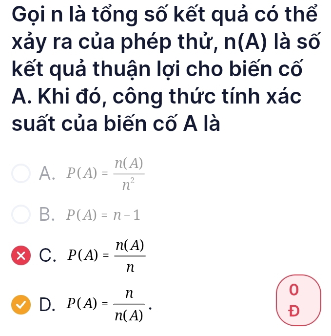 Gọi n là tổng số kết quả có thể
xảy ra của phép thử, (A) là số
kết quả thuận lợi cho biến cố
A. Khi đó, công thức tính xác
suất của biến cố A là
A. P(A)= n(A)/n^2 
B. P(A)=n-1
× C. P(A)= n(A)/n 
0
D. P(A)= n/n(A) . Đ