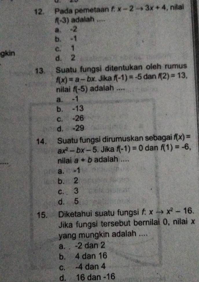 Pada pemetaan f x-2to 3x+4 , nilai
f(-3) adalah_
a, -2
b. -1
c. 1
gkin
d. 2
13. Suatu fungsi ditentukan oleh rumus
f(x)=a-bx. Jika f(-1)=-5 dan f(2)=13, 
nilai f(-5) adalah ....
a. -1
b. -13
c. -26
d. -29
14. Suatu fungsi dirumuskan sebagai f(x)=
ax^2-bx-5. Jika f(-1)=0 dan f(1)=-6, 
nilai a+b adalah ....
a. -1
b. 2
c. 3
d. 5
15. Diketahui suatu fungsi f: xto x^2-16. 
Jika fungsi tersebut bernilai 0, nilai x
yang mungkin adalah ....
a. -2 dan 2
b. 4 dan 16
c. -4 dan 4
d. 16 dan -16