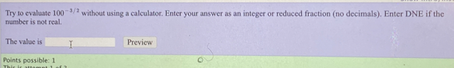 Try to evaluate 100^(-3/2) without using a calculator. Enter your answer as an integer or reduced fraction (no decimals). Enter DNE if the
number is not real.
The value is Preview
Points possible: 1