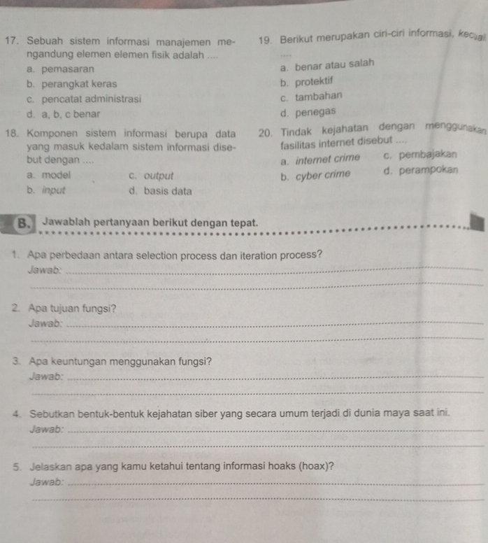 Sebuah sistem informasi manajemen me- 19. Berikut merupakan ciri-ciri informasi, kec a
ngandung elemen elemen fisik adalah ....
a. pemasaran
a. benar atau salah
b. perangkat keras
b. protektif
c. pencatat administrasi
c. tambahan
d. a, b, c benar d. penegas
18. Komponen sistem informasi berupa data 20. Tindak kejahatan dengan menggunakan
yang masuk kedalam sistem informasi dise- fasilitas internet disebut ....
but dengan .... a. interet crime c. pembajakan
a. model c. output b. cyber crime d. perampokan
b. input d. basis data
B. Jawablah pertanyaan berikut dengan tepat.
_
1. Apa perbedaan antara selection process dan iteration process?
Jawab:
_
2. Apa tujuan fungsi?
Jawab:
_
_
3. Apa keuntungan menggunakan fungsi?
Jawab:_
_
4. Sebutkan bentuk-bentuk kejahatan siber yang secara umum terjadi di dunia maya saat ini.
Jawab:_
_
5. Jelaskan apa yang kamu ketahui tentang informasi hoaks (hoax)?
Jawab:_
_