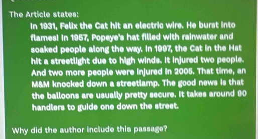 The Article states: 
In 1931, Felix the Cat hit an electric wire. He burst into 
flames! In 1957, Popeye's hat filled with rainwater and 
soaked people along the way. In 1997, the Cat in the Hat 
hit a streetlight due to high winds. It injured two people, 
And two more people were injured in 2005. That time, an
M&M knocked down a streetlamp. The good news is that 
the balloons are usually pretty secure. It takes around 90
handlers to guide one down the street. 
Why did the author include this passage?