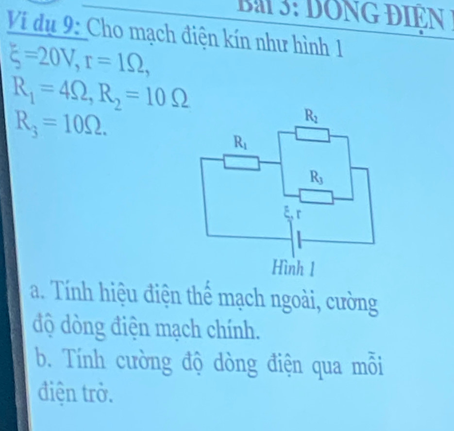 dong điện 
Ví dụ 9: Cho mạch điện kín như hình 1
xi =20V,r=1Omega ,
R_1=4Omega ,R_2=10Omega
R_3=10Omega .
a. Tính hiệu điện thể mạch ngoài, cường
độ dòng điện mạch chính.
b. Tính cường độ dòng điện qua mỗi
điện trở.