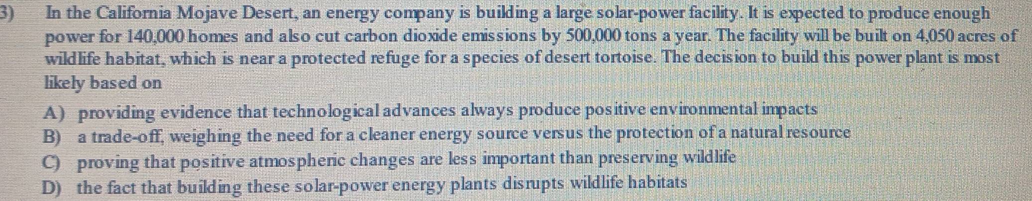 In the California Mojave Desert, an energy company is building a large solar-power facility. It is expected to produce enough
power for 140,000 homes and also cut carbon dioxide emissions by 500,000 tons a year. The facility will be built on 4,050 acres of
wildlife habitat, which is near a protected refuge for a species of desert tortoise. The decision to build this power plant is most
likely based on
A) providing evidence that technological advances always produce positive environmental impacts
B) a trade-off, weighing the need for a cleaner energy source versus the protection of a natural resource
C) proving that positive atmospheric changes are less important than preserving wildlife
D) the fact that building these solar-power energy plants disrupts wildlife habitats