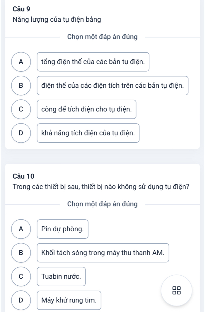 Năng lượng của tụ điện bằng
Chọn một đáp án đúng
A tổng điện thế của các bản tụ điện.
B điện thế của các điện tích trên các bản tụ điện.
C công để tích điện cho tụ điện.
D khả năng tích điện của tụ điện.
Câu 10
Trong các thiết bị sau, thiết bị nào không sử dụng tụ điện?
Chọn một đáp án đúng
A Pin dự phòng.
B Khối tách sóng trong máy thu thanh AM.
C Tuabin nước.
D Máy khử rung tim.