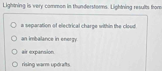 Lightning is very common in thunderstorms. Lightning results from
a separation of electrical charge within the cloud.
an imbalance in energy.
air expansion.
rising warm updrafts