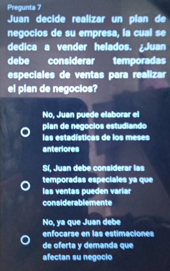 Pregunta 7
Juan decide realizar un plan de
negocios de su empresa, la cual se
dedica a vender helados. ¿Juan
debe considerar temporadas
especiales de ventas para realizar
el plan de negocios?
No, Juan puede elaborar el
plan de negocios estudiando
las estadísticas de los meses
anteriores
Sí, Juan debe considerar las
temporadas especiales ya que
las ventas pueden variar
considerablemente
No, ya que Juan debe
enfocarse en las estimaciones
de oferta y demanda que
afectan su negocio