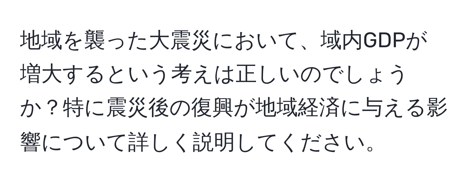 地域を襲った大震災において、域内GDPが増大するという考えは正しいのでしょうか？特に震災後の復興が地域経済に与える影響について詳しく説明してください。