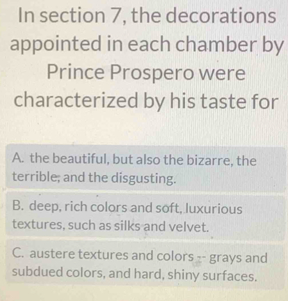 In section 7, the decorations
appointed in each chamber by
Prince Prospero were
characterized by his taste for
A. the beautiful, but also the bizarre, the
terrible; and the disgusting.
B. deep, rich colors and soft, luxurious
textures, such as silks and velvet.
C. austere textures and colors -- grays and
subdued colors, and hard, shiny surfaces.