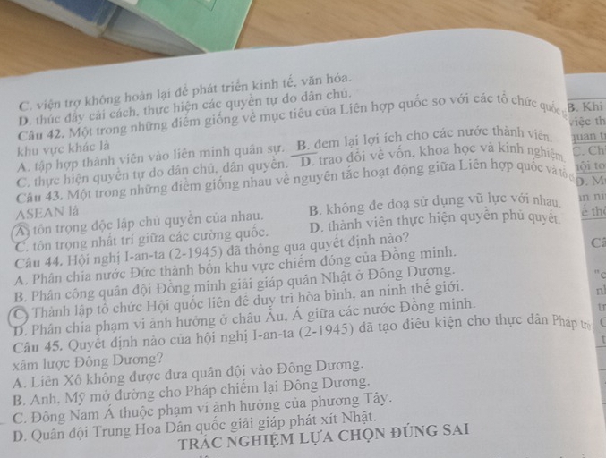 C. viện trợ không hoàn lại đễ phát triển kinh tế, văn hóa.
D. thúc đây cải cách, thực hiện các quyền tự do dân chú.
Câu 42. Một trong những điểm giống về mục tiêu của Liên hợp quốc so với các tổ chức quốc y B. Khi
việc th
khu vực khác là
A. tập hợp thành viên vào liên minh quân sự. B. đem lại lợi ích cho các nước thành viên.
C. Ch
C, thực hiện quyền tự do dân chủ, dân quyền. D. trao đổi về vốn, khoa học và kinh nghiệm juan t
Câu 43. Một trong những điểm giống nhau về nguyên tắc hoạt động giữa Liên hợp quốc và tổ tội to
D.M
ASEAN là é the
A tôn trọng độc lập chủ quyền của nhau. B. không đe doạ sử dụng vũ lực với nhau īn ní
C. tôn trọng nhất trí giữa các cường quốc. D. thành viên thực hiện quyển phủ quyết
Câu 44. Hội nghị I-an-ta (2-1945) đã thông qua quyết định nào?
A. Phân chia nước Đức thành bốn khu vực chiếm đóng của Đông minh. C
B. Phân công quân đội Đồng minh giải giáp quân Nhật ở Đông Dương.
" c
Có Thành lập tổ chức Hội quốc liên để duy trì hòa bình, an ninh thế giới.
nl
D. Phân chia phạm vi ảnh hưởng ở châu Âu, Á giữa các nước Đồng minh.
tr
Câu 45. Quyết định nào của hội nghị I-an-ta (2-1945) đã tạo điêu kiện cho thực dân Pháp trị
xâm lược Đông Dương?
A. Liên Xô không được đưa quân đội vào Đông Dương.
B. Anh, Mỹ mở đường cho Pháp chiếm lại Đông Dương.
C. Đông Nam Á thuộc phạm ví ảnh hưởng của phương Tây.
D. Quân đội Trung Hoa Dân quốc giải giáp phát xít Nhật.
trác nghiệm Lựa chọn đúng SAi