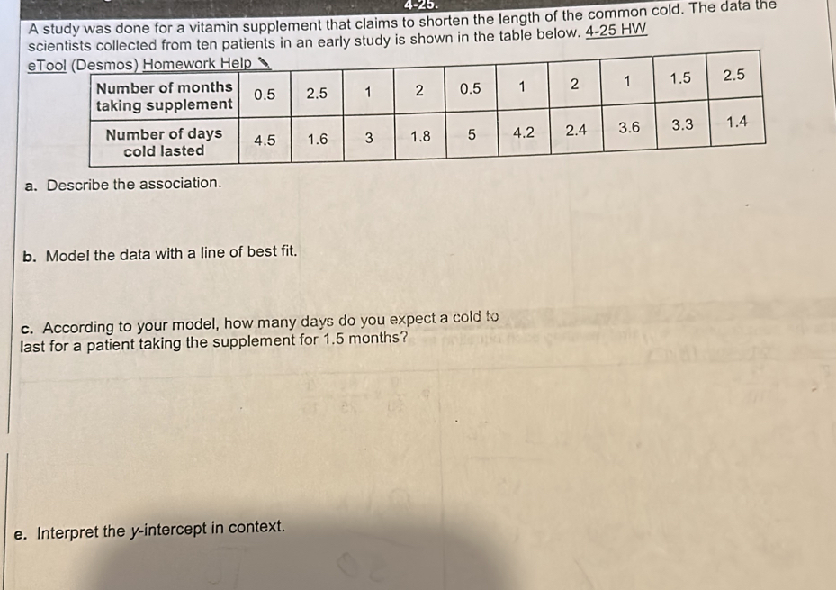 4-25. 
A study was done for a vitamin supplement that claims to shorten the length of the common cold. The data the 
patients in an early study is shown in the table below. 4-25 HW 
a. Describe the association. 
b. Model the data with a line of best fit. 
c. According to your model, how many days do you expect a cold to 
last for a patient taking the supplement for 1.5 months? 
e. Interpret the y-intercept in context.