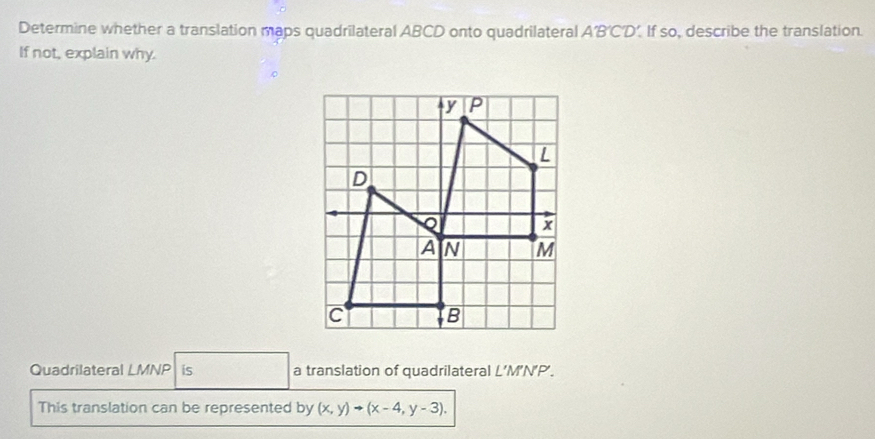 Determine whether a translation maps quadrilateral ABCD onto quadrilateral A'B'CD’. If so, describe the translation. 
If not, explain why. 
Quadrilateral LMNP is a translation of quadrilateral L’M’N’P’. 
This translation can be represented by (x,y)to (x-4,y-3).