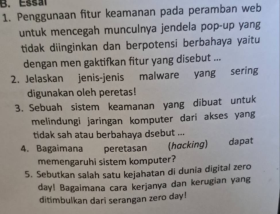 Essal 
1. Penggunaan fitur keamanan pada peramban web 
untuk mencegah munculnya jendela pop-up yang 
tidak diinginkan dan berpotensi berbahaya yaitu 
dengan men gaktifkan fitur yang disebut ... 
2. Jelaskan jenis-jenis malware yang sering 
digunakan oleh peretas! 
3. Sebuah sistem keamanan yang dibuat untuk 
melindungi jaringan komputer dari akses yang 
tidak sah atau berbahaya dsebut ... 
4. Bagaimana peretasan (hacking) dapat 
memengaruhi sistem komputer? 
5. Sebutkan salah satu kejahatan di dunia digital zero 
day! Bagaimana cara kerjanya dan kerugian yang 
ditimbulkan dari serangan zero day!