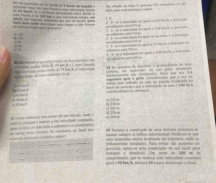 Um motorista sai do Recife às 9 horas da manhã e Em relação ao teste 2, assinale (V) verdadeiro ou (F)
pretende viajar até João Pessoa a uma velocidade média falso, para cada sentença a seguir:
de 60 km/h. Se a distância aproximada entre Rečife e
João Pessoa é de 120 km, a que velocidade média, em I Ⅱ
km/h, um segundo motorista que saia do Recife meia
0 0 - se a velocidade for igual a 126 km/h, a indicação
hora mais tarde deve viajar para chegar a João Pessoa
ao mesmo tempo que o primeiro?
no odômetro será 875 m.
1 1 - se a velocidade for igual a 108 km/h, a indicação
a) 120
no odômetro será 750 m.
b) 100
2 2 - se a velocidade for igual ao do teste 1, a indicação
c) 90
no odômetro será 525 m.
d 80
3 3 - se a velocidade for igual a 72 km/h, a indicação no
e) 70
odômetro será 700 m.
4 4 - se a velocidade for igual a 108 km/h, a indicação
02 Um automóvel percorre metade de sua trajetória com no odômetro será 650 m
velocidade escalar média de 30 km/h e a outra metade
com velocidade escalar média de 70 km/h. A velocidade 04 Na tentativa de descóbrir a profundidade de uma
caverna, um explorador dá um grito acionando
escalar média em toda a trajetória foi de: imediatamente seu cronômetro. Ouve seu eco 1,4
segundos após o grito. Considerando que o eco foi
a) 63 km/h obtido pela reflexão do som na parede localizada no
5 50 km/h fundo da caverna e que a velocidade do som é 340 m/s,
c) 42 km/h a profundidade da caverna é:
d) 38 km/h a) 224 m
e) 35 km/h b) 238 m
c) 242 m
03 Foram realizados dois testes em um veículo, onde o d) 256 m
objetivo principal é manter a sua velocidade constante, e) 264 m
Antes do início de cada teste, o odômetro e o cronômetro
do veículo foram zerados. Os resultados no final dos 05 Durante a construção de uma ferrovia procurou-se
manter sempre os trilhos nahorizontal. Verificou-se que
la a seguir:uma montanha estava localizada na trajetória, onde os
trilhosseriam instalados. Para evitar um aumento no
percurso, optou-se pela construção de um túnel para
transpor o obstáculo. Um trem de 200 m de
comprimento, que se desloca com velocidade constante
igual a 90 km/h, demora 10 s para atravessar o túnel.