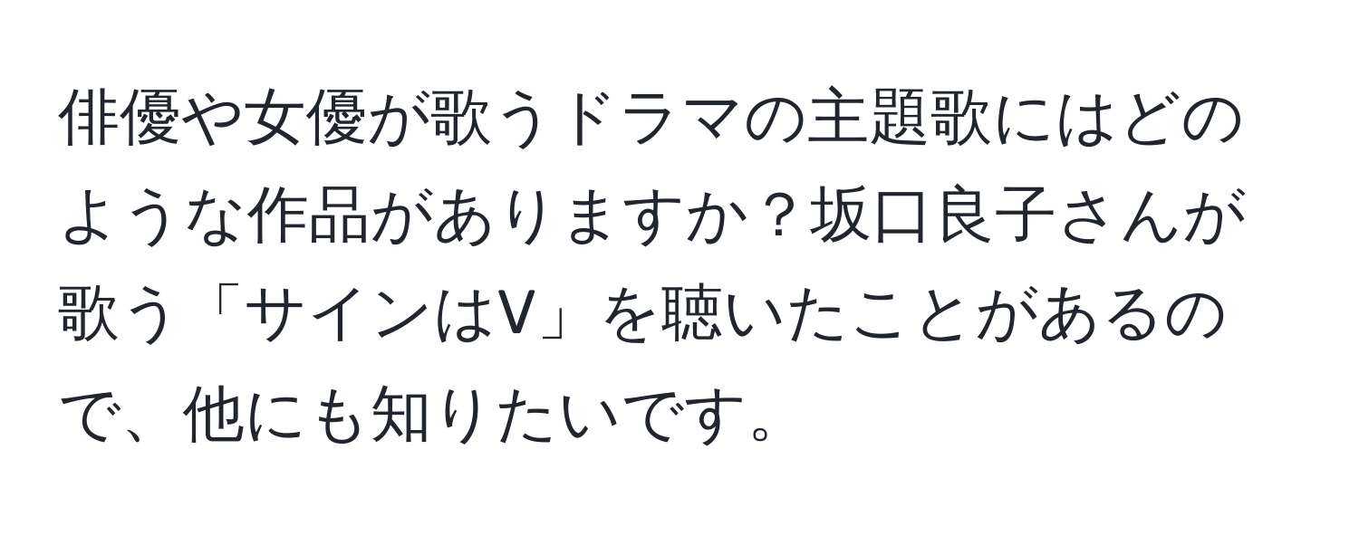 俳優や女優が歌うドラマの主題歌にはどのような作品がありますか？坂口良子さんが歌う「サインはV」を聴いたことがあるので、他にも知りたいです。