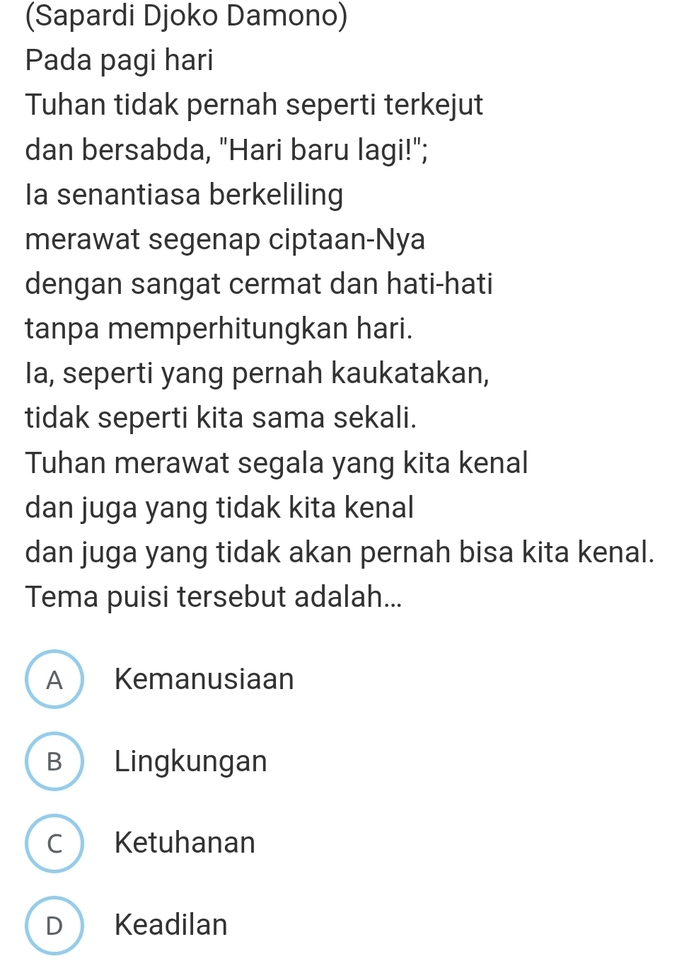 (Sapardi Djoko Damono)
Pada pagi hari
Tuhan tidak pernah seperti terkejut
dan bersabda, "Hari baru lagi!";
Ia senantiasa berkeliling
merawat segenap ciptaan-Nya
dengan sangat cermat dan hati-hati
tanpa memperhitungkan hari.
Ia, seperti yang pernah kaukatakan,
tidak seperti kita sama sekali.
Tuhan merawat segala yang kita kenal
dan juga yang tidak kita kenal
dan juga yang tidak akan pernah bisa kita kenal.
Tema puisi tersebut adalah...
A Kemanusiaan
B Lingkungan
C Ketuhanan
D  Keadilan