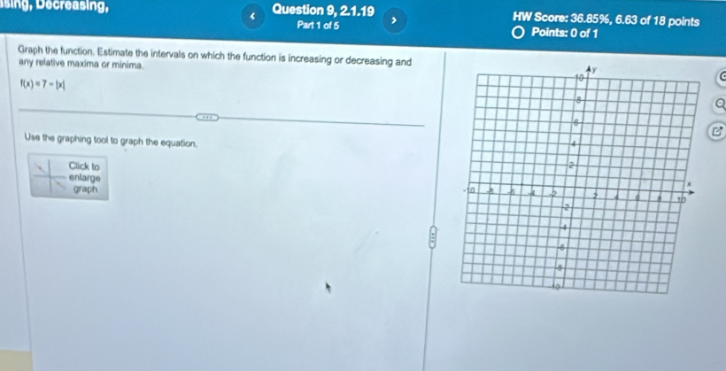 Ising , ecreasing, Question 9, 2.1.19 HW Score: 36.85%, 6.63 of 18 points 
Part 1 of 5 , 
Points: 0 of 1 
Graph the function. Estimate the intervals on which the function is increasing or decreasing and 
any relative maxima or minima.
f(x)=7-|x|
Q 
B 
Use the graphing tool to graph the equation. 
. Click to 
enlarge 
graph