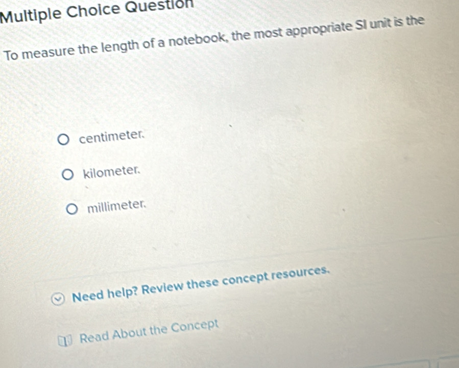 Questión
To measure the length of a notebook, the most appropriate SI unit is the
centimeter.
kilometer.
millimeter.
Need help? Review these concept resources.
Read About the Concept