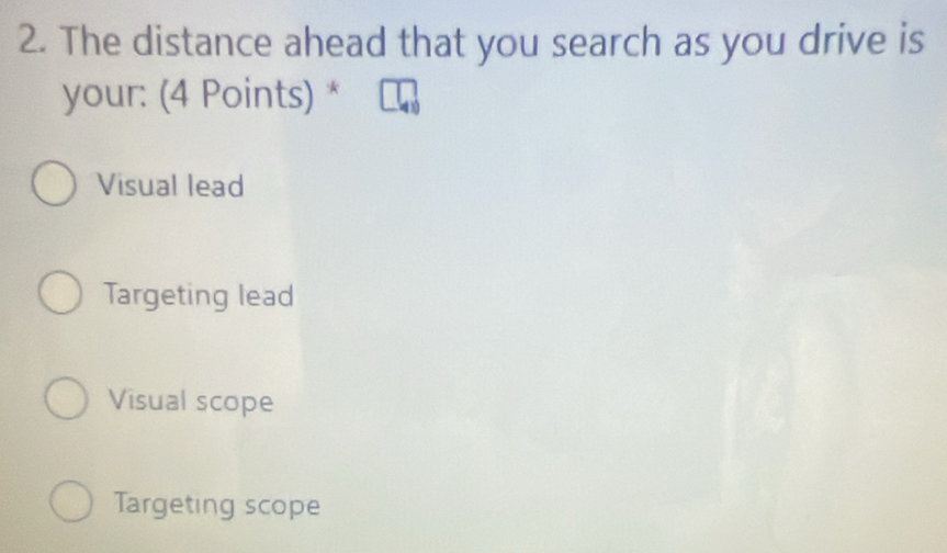 The distance ahead that you search as you drive is
your: (4 Points) *
Visual lead
Targeting lead
Visual scope
Targeting scope