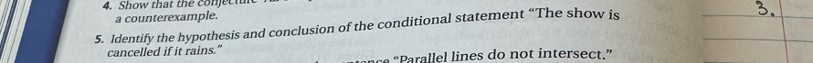 Show that the conjectul 
a counterexample. 
5. Identify the hypothesis and conclusion of the conditional statement “The show is 
cancelled if it rains.” 
a e ines do not intersect.”