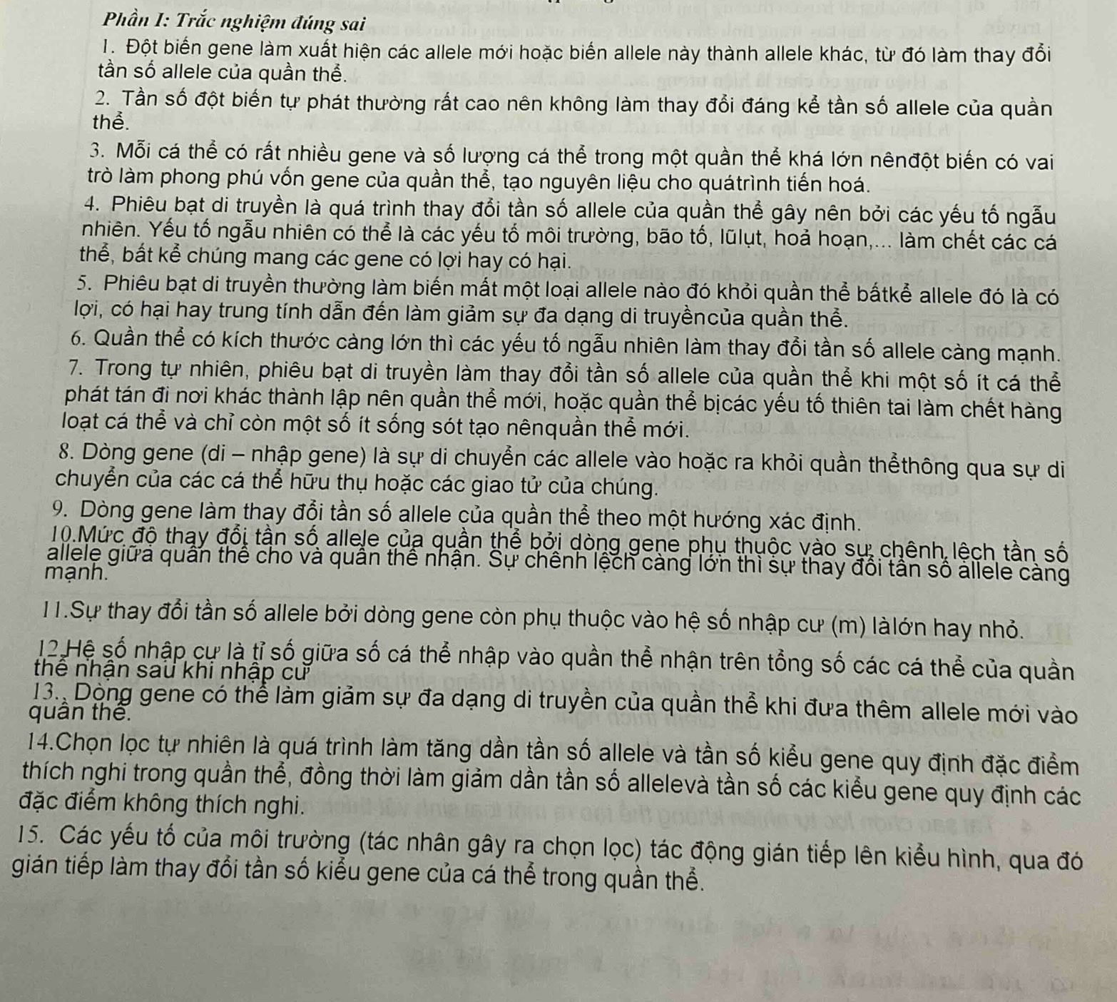 Phần I: Trắc nghiệm đúng sai
T. Đột biến gene làm xuất hiện các allele mới hoặc biến allele này thành allele khác, từ đó làm thay đổi
tần số allele của quần thể.
2. Tần số đột biến tự phát thường rất cao nên không làm thay đổi đáng kể tần số allele của quần
thể.
3. Mỗi cá thể có rất nhiều gene và số lượng cá thể trong một quần thể khá lớn nênđột biến có vai
trò làm phong phú vốn gene của quần thể, tạo nguyên liệu cho quátrình tiến hoá.
4. Phiêu bạt di truyền là quá trình thay đổi tần số allele của quần thể gây nên bởi các yếu tố ngẫu
nhiên. Yếu tố ngẫu nhiên có thể là các yếu tố môi trường, bão tố, lũlụt, hoả hoạn,... làm chết các cá
thể, bắt kể chúng mang các gene có lợi hay có hại.
5. Phiêu bạt di truyền thường làm biến mất một loại allele nào đó khỏi quần thể bấtkể allele đó là có
lợi, có hại hay trung tính dẫn đến làm giảm sự đa dạng di truyềncủa quần thể.
6. Quần thể có kích thước càng lớn thì các yếu tố ngẫu nhiên làm thay đổi tần số allele càng mạnh.
7. Trong tự nhiên, phiêu bạt di truyền làm thay đổi tần số allele của quần thể khi một số ít cá thể
phát tán đi nơi khác thành lập nên quần thể mới, hoặc quần thể bịcác yếu tố thiên tai làm chết hàng
loạt cá thể và chỉ còn một số ít sống sót tạo nênquần thể mới.
8. Dòng gene (di - nhập gene) là sự di chuyển các allele vào hoặc ra khỏi quần thểthông qua sự di
chuyển của các cá thể hữu thụ hoặc các giao tử của chúng.
9. Dòng gene làm thay đổi tần số allele của quần thể theo một hướng xác định.
10.Mức độ thay đổi tần số allele của quần thể bởi dòng gene phụ thuộc vào sự: chênh lệch tần số
allele giữa quân thể cho và quân thế nhận. Sự chênh lệch càng lớn thì sự thay đôi tân số allele càng
mạnh.
11.Sự thay đổi tần số allele bởi dòng gene còn phụ thuộc vào hệ số nhập cư (m) làlớn hay nhỏ.
12.Hệ số nhập cự là tỉ số giữa số cá thể nhập vào quần thể nhận trên tổng số các cá thể của quần
thê nhận sau khi nhập cư
13. Dòng gene có thể làm giảm sự đa dạng di truyền của quần thể khi đưa thêm allele mới vào
quân thế.
14.Chọn lọc tự nhiên là quá trình làm tăng dần tần số allele và tần số kiểu gene quy định đặc điểm
thích nghi trong quần thể, đồng thời làm giảm dần tần số allelevà tần số các kiểu gene quy định các
đặc điểm không thích nghi.
15. Các yếu tố của môi trường (tác nhân gây ra chọn lọc) tác động gián tiếp lên kiểu hình, qua đó
gián tiếp làm thay đổi tần số kiểu gene của cá thể trong quần thể.