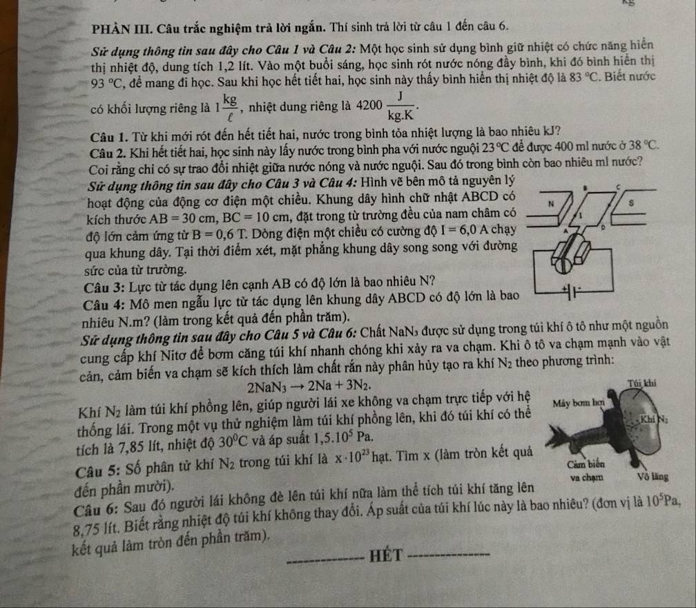 PHÀN III. Câu trắc nghiệm trả lời ngắn. Thí sinh trả lời từ câu 1 đến câu 6.
Sử dụng thông tin sau đây cho Câu 1 và Câu 2: Một học sinh sử dụng bình giữ nhiệt có chức năng hiển
thị nhiệt độ, dung tích 1,2 lít. Vào một buổi sáng, học sinh rót nước nóng đầy bình, khi đó bình hiển thị
93°C C, để mang đi học. Sau khi học hết tiết hai, học sinh này thấy bình hiển thị nhiệt độ là 83°C. Biết nước
có khối lượng riêng là 1 kg/ell   , nhiệt dung riêng là 4200 J/kg.K .
Câu 1. Từ khi mới rót đến hết tiết hai, nước trong bình tỏa nhiệt lượng là bao nhiêu kJ?
Câu 2. Khi hết tiết hai, học sinh này lấy nước trong bình pha với nước nguội 23°C để được 400 m1 nước ở 38°C.
Coi rằng chỉ có sự trao đổi nhiệt giữa nước nóng và nước nguội. Sau đó trong bình còn bao nhiêu mì nước?
Sử dụng thông tin sau đây cho Câu 3 và Câu 4: Hình vẽ bên mô tả nguyên lý
hoạt động của động cơ điện một chiều. Khung dây hình chữ nhật ABCD có
kích thước AB=30cm,BC=10cm , đặt trong từ trường đều của nam châm có
độ lớn cảm ứng từ B=0,6T * Dòng điện một chiều có cường độ I=6,0A chạy
qua khung dây. Tại thời điểm xét, mặt phẳng khung dây song song với đường
sức của từ trường.
Câu 3: Lực từ tác dụng lên cạnh AB có độ lớn là bao nhiêu N?
Câu 4: Mô men ngẫu lực từ tác dụng lên khung dây ABCD có độ lớn là bao
nhiêu N.m? (làm trong kết quả đến phần trăm).
Sử dụng thông tin sau đây cho Câu 5 và Câu 6: Chất NaN, được sử dụng trong túi khí ô tô như một nguồn
cung cấp khí Nitơ để bơm căng túi khí nhanh chóng khi xảy ra va chạm. Khi ô tô va chạm mạnh vào vật
cản, cảm biến va chạm sẽ kích thích làm chất rắn này phân hủy tạo ra khí N_2 theo phương trình:
2NaN_3to 2Na+3N_2.
Khí N_2 làm túi khí phồng lên, giúp người lái xe không va chạm trực tiếp với hệ
thống lái. Trong một vụ thử nghiệm làm túi khí phồng lên, khi đó túi khí có thể
tích là 7,85 lít, nhiệt độ 30°C và áp suất 1,5.10^5Pa.
Câu 5: Số phân tử khí N_2 trong túi khí là x· 10^(23) hạt. Tìm x (làm tròn kết quả
đến phần mười). 
Câu 6: Sau đó người lái không đè lên túi khí nữa làm thể tích túi khí tăng lên
8,75 lít. Biết rằng nhiệt độ túi khí không thay đổi. Áp suất của túi khí lúc này là bao nhiêu? (đơn vị là 10^5Pa,
kết quả làm tròn đến phần trăm).
_Hét_