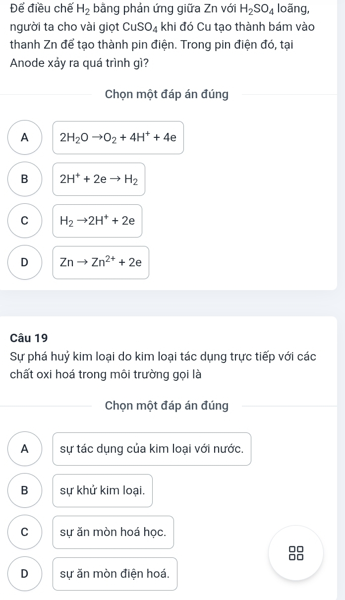 Để điều chế H_2 bằng phản ứng giữa Zn với H_2SO_4 loãng,
người ta cho vài giọt CuSO_4 khi đó Cu tạo thành bám vào
thanh Zn để tạo thành pin điện. Trong pin điện đó, tại
Anode xảy ra quá trình gì?
Chọn một đáp án đúng
A 2H_2Oto O_2+4H^++4e
B 2H^++2eto H_2
C H_2to 2H^++2e
D Znto Zn^(2+)+2e
Câu 19
Sự phá huỷ kim loại do kim loại tác dụng trực tiếp với các
chất oxi hoá trong môi trường gọi là
Chọn một đáp án đúng
A sự tác dụng của kim loại với nước.
B sự khử kim loại.
C sự ăn mòn hoá học.
□□
□□
D sự ăn mòn điện hoá.