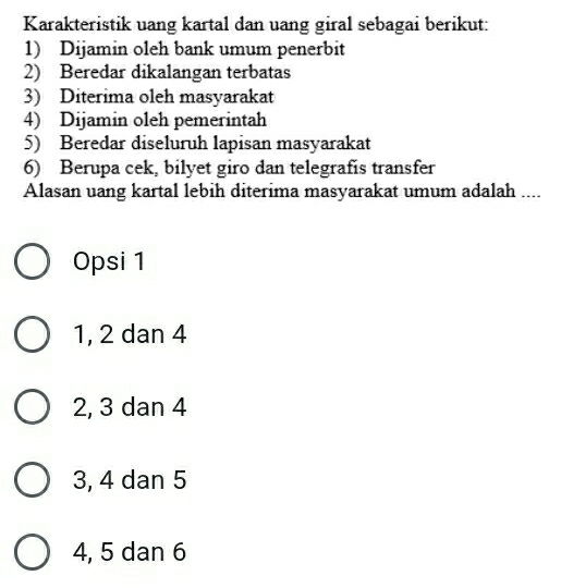 Karakteristik uang kartal dan uang giral sebagai berikut:
1) Dijamin oleh bank umum penerbit
2) Beredar dikalangan terbatas
3) Diterima oleh masyarakat
4) Dijamin oleh pemerintah
5) Beredar diseluruh lapisan masyarakat
6) Berupa cek, bilyet giro dan telegrafís transfer
Alasan uang kartal lebih diterima masyarakat umum adalah ....
Opsi 1
1, 2 dan 4
2, 3 dan 4
3, 4 dan 5
4, 5 dan 6