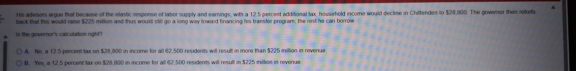 His advisors argue that because of the elastic response of labor supply and earnings, with a 12.5 percent additional tax, household income would decline in Chittenden to $28,800. The governor then retorts
back that this would raise $225 million and thus would still go a long way toward financing his transfer program; the rest he can borrow.
Is the governor's calculation right?
A. No, a 12.5 percent tax on $28,800 in income for all 62,500 residents will result in more than $225 million in revenue
B. Yes, a 12.5 percent tax on $28,800 in income for all 62,500 residents will result in $225 million in revenue