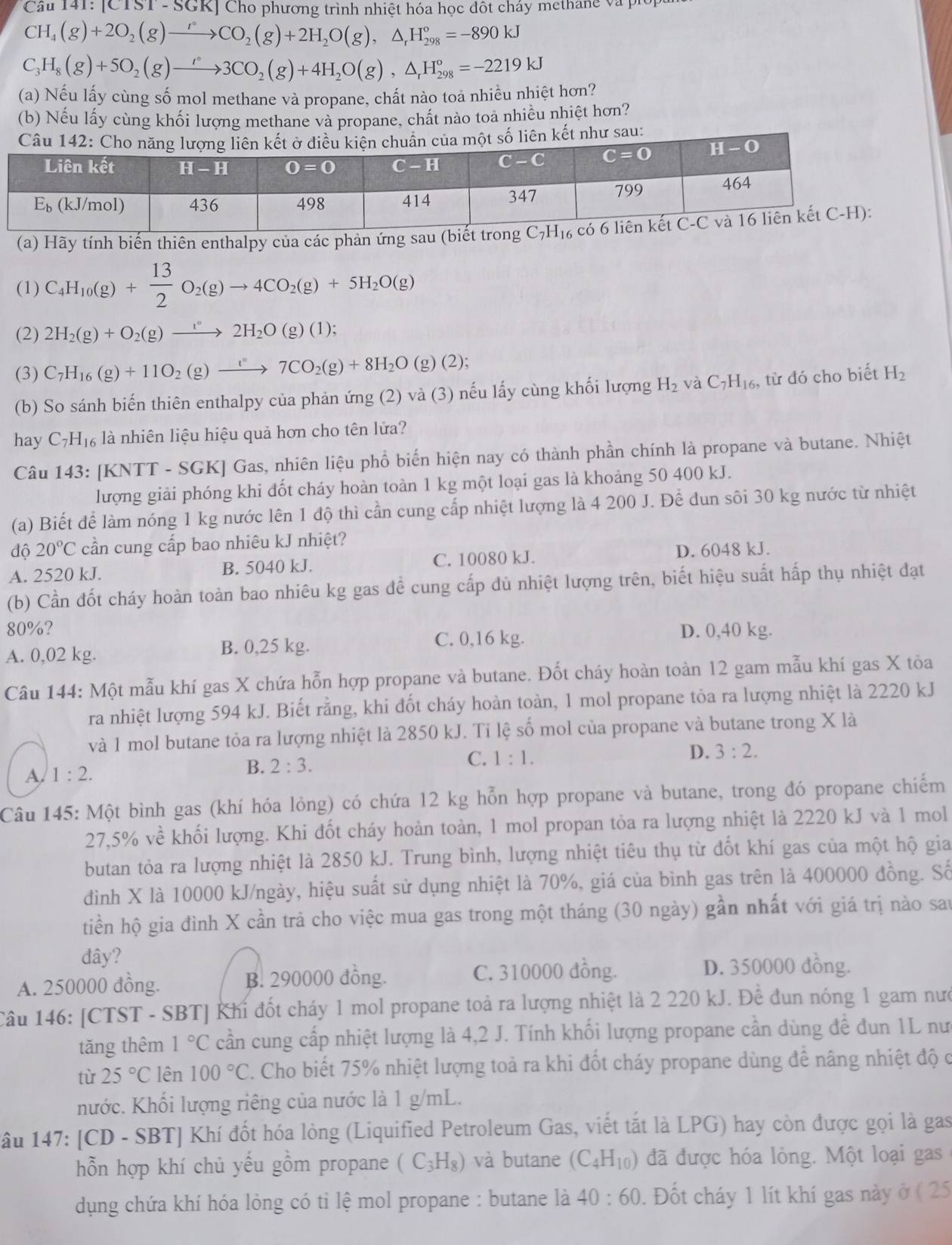 |C131-56 KJ Cho phương trình nhiệt hóa học đột cháy methang và piốp
CH_4(g)+2O_2(g)to CO_2(g)+2H_2O(g),△ _rH_(298)°=-890kJ
C_3H_8(g)+5O_2(g)to 3CO_2(g)+4H_2O(g),△ _rH_(298)°=-2219kJ
(a) Nếu lấy cùng số mol methane và propane, chất nào toa nhiều nhiệt hơn?
(b) Nếu lấy cùng khối lượng methane và propane, chất nào toa nhiều nhiệt hơn?
kết như sau:
(a) Hãy tính biến thiên enthalpy của các phản ứng sau (bi
(1) C_4H_10(g)+ 13/2 O_2(g)to 4CO_2(g)+5H_2O(g)
(2) 2H_2(g)+O_2(g)to 2H_2O(g)(1);
(3) C_7H_16(g)+11O_2(g)to 7CO_2(g)+8H_2O(g)(2);
(b) So sánh biến thiên enthalpy của phản ứng (2) và (3) nếu lấy cùng khối lượng H_2 và C_7H_16 , từ đó cho biết H_2
hay C_7H_16 là nhiên liệu hiệu quả hơn cho tên lửa?
Câu 143: [KNTT - SGK] Gas, nhiên liệu phổ biến hiện nay có thành phần chính là propane và butane. Nhiệt
lượng giải phóng khi đốt cháy hoàn toàn 1 kg một loại gas là khoảng 50 400 kJ.
(a) Biết để làm nóng 1 kg nước lên 1 độ thì cần cung cấp nhiệt lượng là 4 200 J. Để đun sôi 30 kg nước từ nhiệt
độ 20°C cần cung cấp bao nhiêu kJ nhiệt?
A. 2520 kJ. B. 5040 kJ. C. 10080 kJ. D. 6048 kJ.
(b) Cần đốt cháy hoàn toàn bao nhiêu kg gas để cung cấp dù nhiệt lượng trên, biết hiệu suất hấp thụ nhiệt đạt
80%?
A. 0,02 kg. B. 0,25 kg. C. 0,16 kg. D. 0,40 kg.
Câu 144: Một mẫu khí gas X chứa hỗn hợp propane và butane. Đốt cháy hoàn toàn 12 gam mẫu khí gas X tỏa
ra nhiệt lượng 594 kJ. Biết rằng, khi đốt cháy hoàn toàn, 1 mol propane tỏa ra lượng nhiệt là 2220 kJ
và 1 mol butane tỏa ra lượng nhiệt là 2850 kJ. Ti lệ số mol của propane và butane trong X là
A 1:2.
B. 2:3.
C. 1:1.
D. 3:2.
Câu 145: Một bình gas (khí hóa lỏng) có chứa 12 kg hỗn hợp propane và butane, trong đó propane chiếm
27,5% về khối lượng. Khi đốt cháy hoàn toàn, 1 mol propan tỏa ra lượng nhiệt là 2220 kJ và 1 mol
butan tỏa ra lượng nhiệt là 2850 kJ. Trung bình, lượng nhiệt tiêu thụ từ đốt khí gas của một hộ gia
đình X là 10000 kJ/ngày, hiệu suất sử dụng nhiệt là 70%, giá của bình gas trên là 400000 đồng. Số
tiền hộ gia đình X cần trả cho việc mua gas trong một tháng (30 ngày) gần nhất với giá trị nào sau
đây?
A. 250000 đồng. B. 290000 đồng. C. 310000 đồng. D. 350000 dồng.
Câu 146: [CTST - SBT] Khi đốt cháy 1 mol propane toả ra lượng nhiệt là 2 220 kJ. Để đun nóng 1 gam nướ
tăng thêm 1°C cần cung cấp nhiệt lượng là 4,2 J. Tính khối lượng propane cần dùng để đun 1L nư
tù 25°C lên 100°C. Cho biết 75% nhiệt lượng toả ra khi đốt cháy propane dùng để nâng nhiệt độ c
hước. Khối lượng riêng của nước là 1 g/mL.
* âu 147: [CD - SBT] Khí đốt hóa lỏng (Liquified Petroleum Gas, viết tắt là LPG) hay còn được gọi là gas
hỗn hợp khí chủ yếu gồm propane (C_3H_8) và butane (C_4H_10) đã được hóa lỏng. Một loại gas
dụng chứa khí hóa lòng có ti lệ mol propane : butane là 40:60. Đốt cháy 1 lít khí gas này ở ( 25