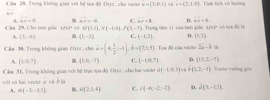 Trong không gian với hệ tọa độ Oxyz , cho vectơ vector u=(3;0;1) và vector v=(2;1;0). Tính tích vô hướng
vector u.vector v.
A. vector u.vector v=0. B. vector u.vector v=-6. C. vector u.vector v=8. D. vector u.vector v=6. 
Câu 29. Cho tam giác MNP có M(1;1), N(-1;0), P(3;-7). Trọng tâm G của tam giác MNP có tọa độ là
A. (3;-6). B. (1;-2). C. (-1;2). D. (1;2). 
Câu 30. Trong không gian Oxyz , cho vector a=(4; 1/2 ;-1), vector b=(7;1;5). Tọa độ của véctơ vector 2a-vector b là
A. (1;0;7). B. (1;0;-7). C. (-1;0;7). D. (15;2;-7). 
Câu 31. Trong không gian với hệ trục tọa độ Oxyz , cho hai vectơ vector a(-1;0;3) và vector b(1;2;-1). Vectơ vuông góc
với cả hai vectơ vector a và vector b là
A. vector m(-3;-1;1). B. vector n(2;1;4). C. vector c(-6;-2;-2). D. vector d(3;-1;1).