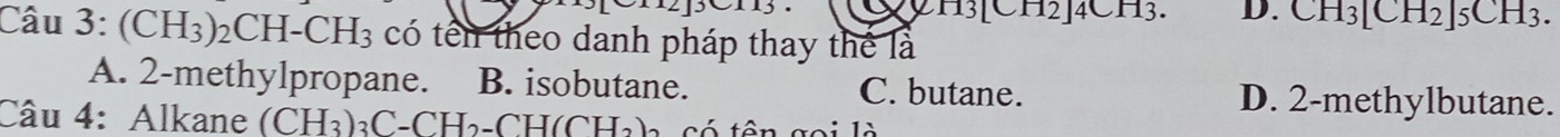 2H3[CH2]4CH3. D. CH_3[CH_2]5CH_3. 
Câu 3: (CH_3)_2CH-CH_3 có tên theo danh pháp thay thể là
A. 2 -methylpropane. B. isobutane. C. butane. D. 2 -methylbutane.
Câu 4: Alkane (CH_3) aC-CH₃-CH(CHa)- có tật