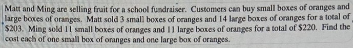 Matt and Ming are selling fruit for a school fundraiser. Customers can buy small boxes of oranges and 
large boxes of oranges. Matt sold 3 small boxes of oranges and 14 large boxes of oranges for a total of
$203. Ming sold 11 small boxes of oranges and 11 large boxes of oranges for a total of $220. Find the 
cost each of one small box of oranges and one large box of oranges.