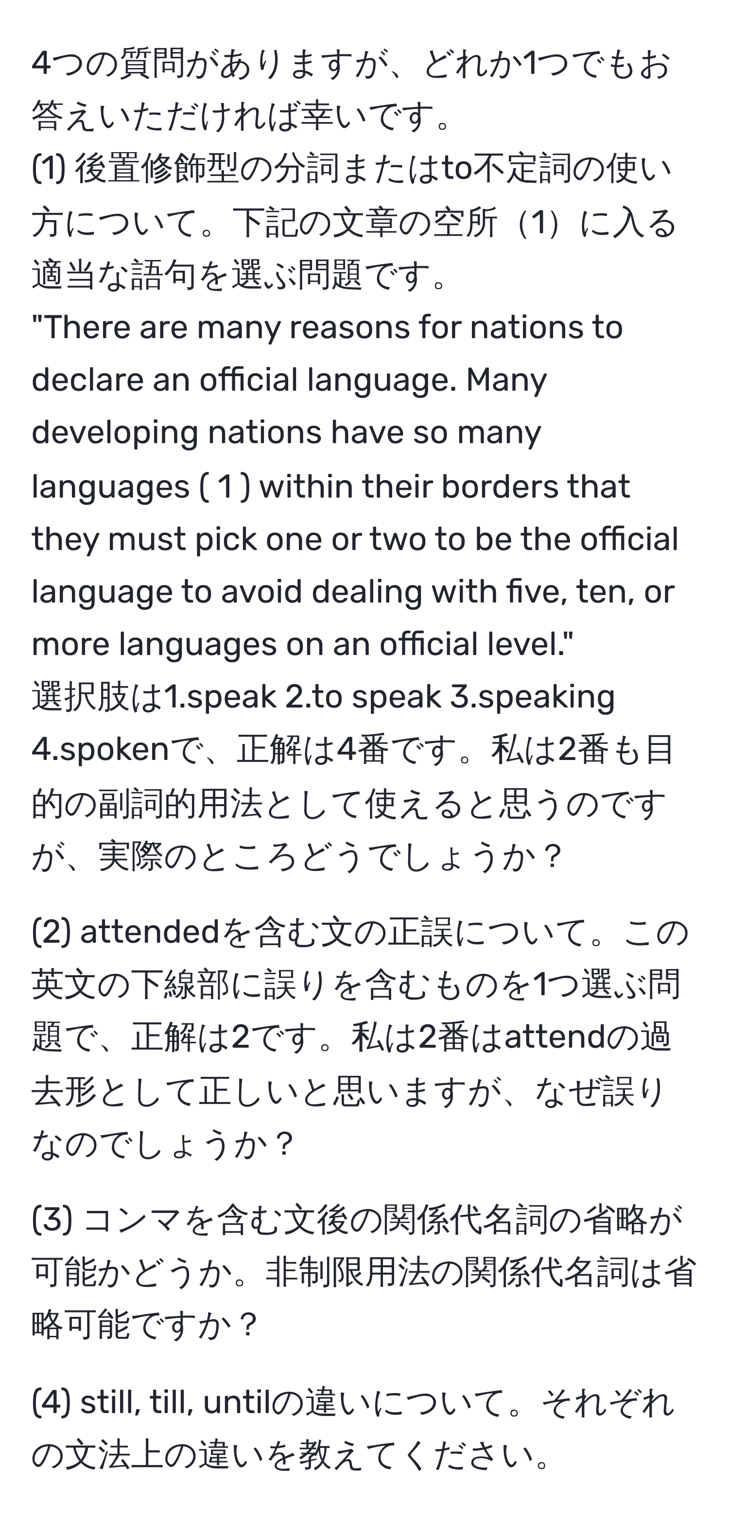 4つの質問がありますが、どれか1つでもお答えいただければ幸いです。  
(1) 後置修飾型の分詞またはto不定詞の使い方について。下記の文章の空所1に入る適当な語句を選ぶ問題です。  
"There are many reasons for nations to declare an official language. Many developing nations have so many languages ( 1 ) within their borders that they must pick one or two to be the official language to avoid dealing with five, ten, or more languages on an official level."  
選択肢は1.speak 2.to speak 3.speaking 4.spokenで、正解は4番です。私は2番も目的の副詞的用法として使えると思うのですが、実際のところどうでしょうか？  

(2) attendedを含む文の正誤について。この英文の下線部に誤りを含むものを1つ選ぶ問題で、正解は2です。私は2番はattendの過去形として正しいと思いますが、なぜ誤りなのでしょうか？  

(3) コンマを含む文後の関係代名詞の省略が可能かどうか。非制限用法の関係代名詞は省略可能ですか？  

(4) still, till, untilの違いについて。それぞれの文法上の違いを教えてください。