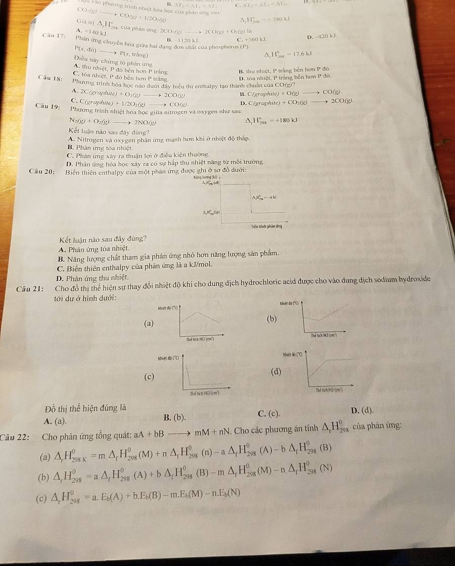 B. △ T_1 C △ T_2
h vào phương trình nhiệt hóa học của phân ứng sau H_(201)°=+280kJ
CO_2(g)to CO(g)+1/2O_7(g)
^
a Giả tr △ _1°H_(200)° của phán ứng 2CO_3(g)to 2CO(g)+O_2(g ) là
A. +140kJ.
B. 1120 k C +560kJ D. -420kJ
Câu 17: Phần ứng chuyển hóa giữa hai đạng đơn chất của phosphorus (F )
P(s,do) _  → P( s, trắng) ^ H_(2018)^0=17.6kJ
Điều này chứng tỏ phân ứng
A. thu nhiệt, P đỏ bên hơn P trắng B, thu nhiệt, P trắng bền hơn P đô.
C. tỏa nhiệt, P đỏ bên hơn P trắng
Câu 18: D. tóa nhiệt, P trắng bền hơn P đó
Phương trình hóa học nào dưới đây biểu thi enthalpy tạo thành chuẩn của CO(g)?
A. 2C (graphite) +O_2(g)to 2CO(g) B. C(graphite)+O(g)to CO(g)
C. C (graphite) +1/2O_2(g)to CO(g)
D C(graphute)/ CO_2(g)to 2CO(g).
Câu 19: Phương trình nhiệt hóa học giữa nitrogen và oxygen như sau:
N_2(g)+O_2(g)to 2NO(g^(H_(298)^o=+180kJ
Kết luận nào sau đây đũng?
A. Nitrogen và oxygen phản ứng mạnh hơn khi ở nhiệt độ thấp
B. Phân ứng tỏa nhiệt
C. Phản ứng xây ra thuận lợi ở điều kiện thường
D. Phản ứng hóa học xảy ra có sự hấp thụ nhiệt năng từ môi trường.
Câu 20: Biến thiên enthalpy của một phản ứng được ghi ở sơ đồ dưới:
Năng lương (kJ) x
ΔpH (cd)
△ _r)B_(20)^+^0=-akJ
△ _1H_(250)^0(sp)
Tiền tình phản ứng
Kết luận nào sau đây đúng?
A. Phản ứng tỏa nhiệt.
B. Năng lượng chất tham gia phản ứng nhỏ hơn năng lượng sản phẩm.
C. Biến thiên enthalpy của phản ứng là a kJ/mol.
D. Phản ứng thu nhiệt.
Câu 21: Cho đồ thị thể hiện sự thay đổi nhiệt độ khi cho dung dịch hydrochloric acid được cho vào dung dịch sodium hydroxide
tới dư ở hình dưới:
Nhuệt đô ('
(a)(b)
 
Nhiệt 
(c(d)
 
Đồ thị thhat e hiện đúng là D. (d).
A. (a). B. (b).
C. (c).
Câu 22: Cho phản ứng tổng quát: aA+bBto mM+nN Cho các phương án tính △ _rH_(298)^0 của phản ứng:
(a) △ _rH_(298K)^0=m△ _rH_(298)^0(M)+n△ _rH_(298)^0(n)-a△ _rH_(298)^0(A)-b△ _rH_(298)^0(B)
(b) △ _rH_(298)^0=a△ _fH_(298)^0(A)+b△ _rH_(298)^0(B)-m△ _fH_(298)^0(M)-n△ _fH_(298)^0(N)
(c) △ _rH_(298)^0=a.E_b(A)+b.E_b(B)-m.E_b(M)-n.E_b(N)