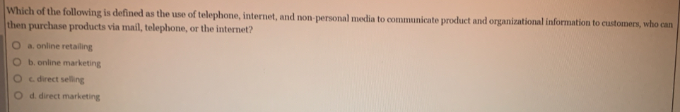 Which of the following is defined as the use of telephone, internet, and non-personal media to communicate product and organizational information to customers, who can
then purchase products via mail, telephone, or the internet?
a. online retailing
b. online marketing
c. direct selling
d. direct marketing