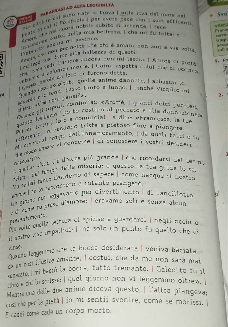 PARAFRASI AD ALTA LEGGIBILTà
«La città in cui sono nata si trova | sulla riva del mare nel Svo
punto in cui il Po sfocia | per avere pace con i suoi affluenti.
Amore, che nel cuore nobile subito si accende, | fece
VERS
Franc
innamorare costui della mia bellezza, ǀ che mí fu tolta; e terzin
l'intensità ancora mi avvince
tragic
acco
Amore, che non permette che chi è amato non ami a sua volta, sull'a
mi legò così forte alla bellezza di questi
I che, come vedi, l'amore ancora non mi lascia. | Amore ci portò
1. Fr
entrambi a un'unica morte. | Caina aspetta colui che ci uccise».
I Queste parole da loro ci furono dette.
si Quando ebbi ascoltato quelle anime dannate, | abbassai lo
sguardo e lo tenni basso tanto a lungo, | finché Virgilio mi
chiese: «Che cosa pensi?».
2.
Quando gli risposi, cominciai: «Ahimè, | quanti dolci pensieri,
quanto desiderio | portò costoro al peccato e alla dannazione!»
Poi mi rivolsi a loro e cominciai | a dire: «Francesca, le tue
sofferenze | mi rendono triste e pietoso fino a piangere.
Ma dimmi: al tempo dell’innamoramento, | da quali fatti e in
che modo amore vi concesse | di conoscere i vostri desideri
E quella: «Non c'è dolore più grande | che ricordarsi del tempo nascosti?».
felice | nel tempo della miseria; e questo la tua guida lo sa.
Ma se hai tanto desiderio di sapere | come nacque il nostro
ammore | te lo racconterò e intanto piangerò.
Un giorno noi leggevamo per divertimento | di Lancillotto
e di come fu preso d'amore; | eravamo soli e senza alcun
presentimento.
Più volte quella lettura ci spinse a guardarci | negli occhi e
il nostro viso impallidì; | ma solo un punto fu quello che ci
vinse.
Quando leggemmo che la bocca desiderata | veniva baciata
da un così illustre amante, | costui, che da me non sarà mai
separato, | mi baciò la bocca, tutto tremante. | Galeotto fu il
libro e chi lo scrisse: | quel giorno non vi leggemmo oltre». |
Mentre una delle due anime diceva questo, | l´altra piangeva;
così che per la pietà | io mi sentii svenire, come se morissi. |
E caddi come cade un corpo morto.