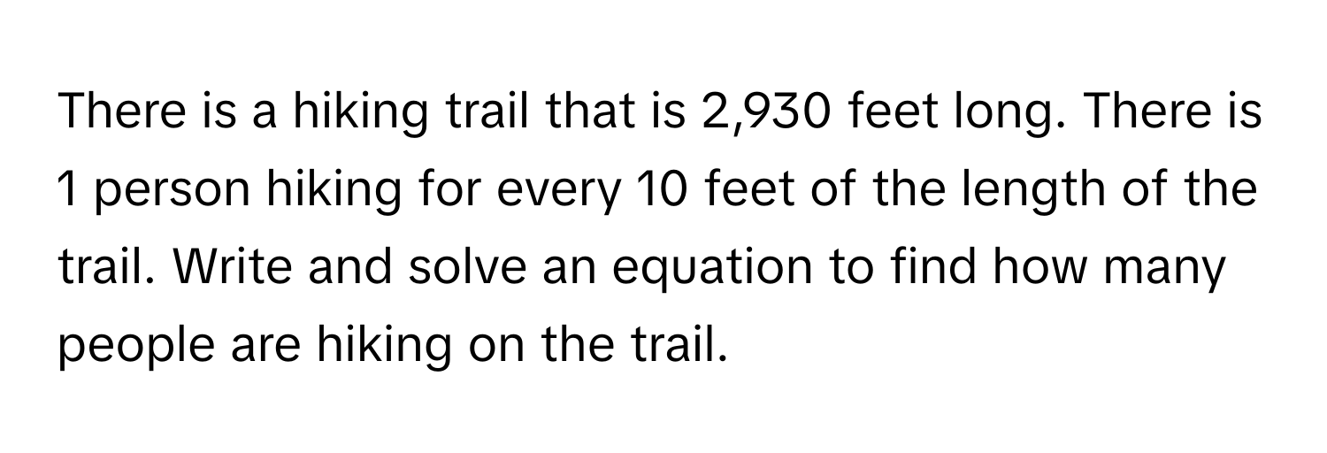 There is a hiking trail that is 2,930 feet long. There is 1 person hiking for every 10 feet of the length of the trail. Write and solve an equation to find how many people are hiking on the trail.