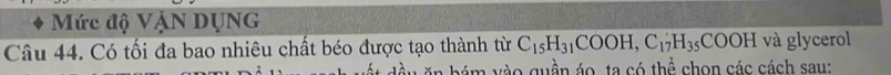 Mức độ VậN DUNG 
Câu 44. Có tối đa bao nhiêu chất béo được tạo thành từ C_15H_31COOH, C_17H_35COOH và glycerol 
ầ u hám vào quần áo, ta có thể chọn các cách sau: