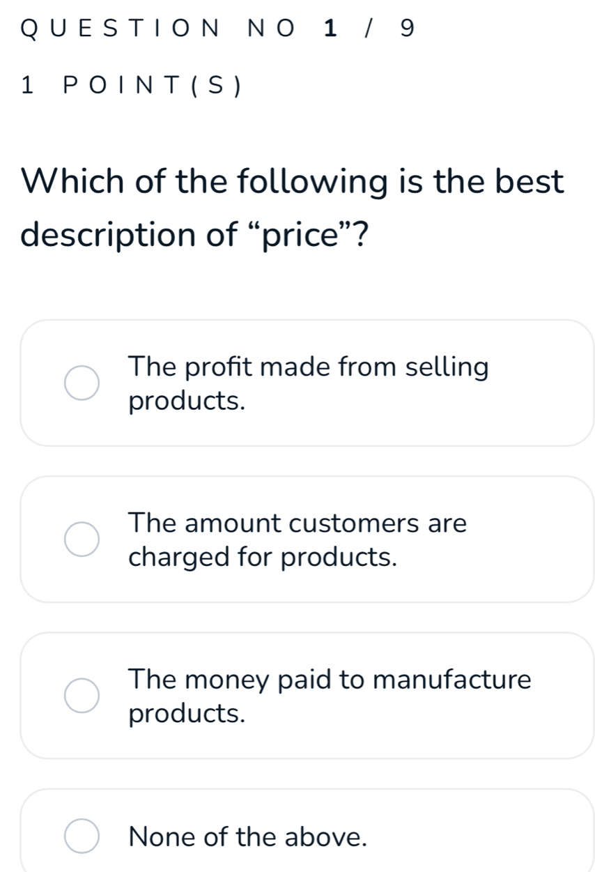 1 / 9
1 P O I N T ( S )
Which of the following is the best
description of “price”?
The profit made from selling
products.
The amount customers are
charged for products.
The money paid to manufacture
products.
None of the above.