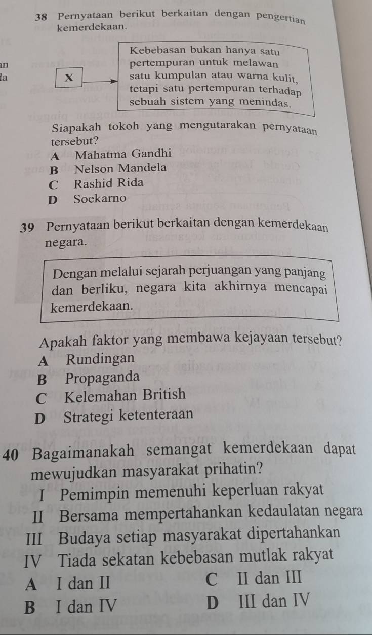 Pernyataan berikut berkaitan dengan pengertian
kemerdekaan.
Kebebasan bukan hanya satu
an pertempuran untuk melawan
X
la satu kumpulan atau warna kulit.
tetapi satu pertempuran terhadap
sebuah sistem yang menindas.
Siapakah tokoh yang mengutarakan pernyataan
tersebut?
A Mahatma Gandhi
B Nelson Mandela
C Rashid Rida
D Soekarno
39 Pernyataan berikut berkaitan dengan kemerdekaan
negara.
Dengan melalui sejarah perjuangan yang panjang
dan berliku, negara kita akhirnya mencapai
kemerdekaan.
Apakah faktor yang membawa kejayaan tersebut?
A Rundingan
B Propaganda
C Kelemahan British
D Strategi ketenteraan
40 Bagaimanakah semangat kemerdekaan dapat
mewujudkan masyarakat prihatin?
I Pemimpin memenuhi keperluan rakyat
II Bersama mempertahankan kedaulatan negara
III Budaya setiap masyarakat dipertahankan
IV Tiada sekatan kebebasan mutlak rakyat
A I dan II C II dan III
B I dan IV D III dan IV